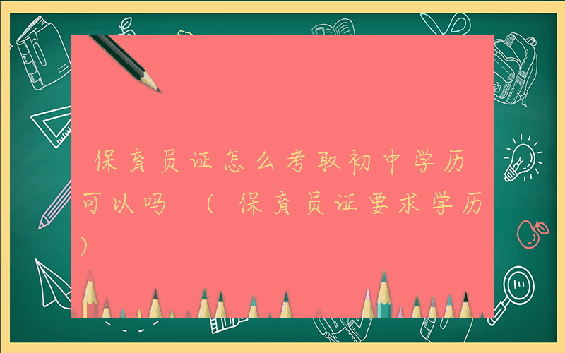 保育员证怎么考取初中学历可以吗 (保育员证要求学历)